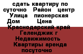 сдать квартиру по суточно › Район ­ центр › Улица ­ пионерская › Дом ­ 15 › Цена ­ 2 000 - Краснодарский край, Геленджик г. Недвижимость » Квартиры аренда посуточно   